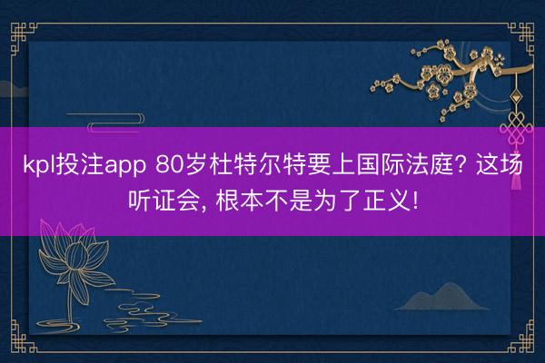 kpl投注app 80岁杜特尔特要上国际法庭? 这场听证会, 根本不是为了正义!