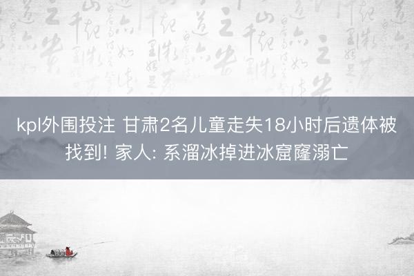 kpl外围投注 甘肃2名儿童走失18小时后遗体被找到! 家人: 系溜冰掉进冰窟窿溺亡