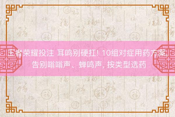 王者荣耀投注 耳鸣别硬扛! 10组对症用药方案, 告别嗡嗡声、蝉鸣声, 按类型选药
