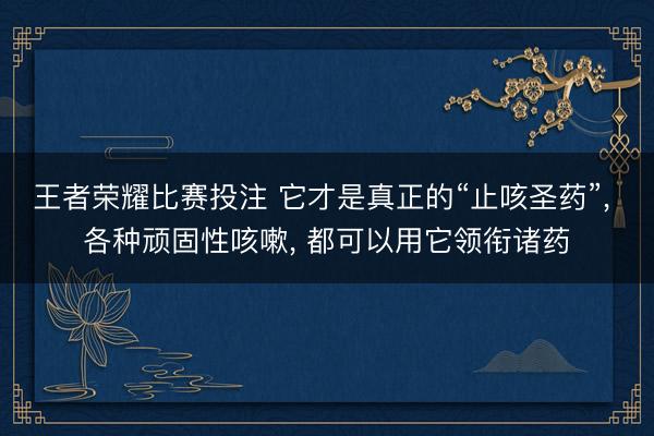 王者荣耀比赛投注 它才是真正的“止咳圣药”, 各种顽固性咳嗽, 都可以用它领衔诸药