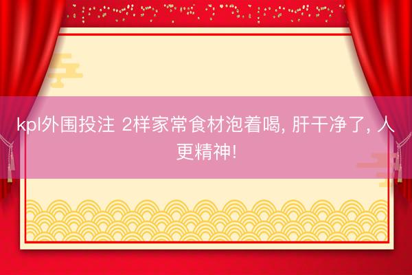 kpl外围投注 2样家常食材泡着喝, 肝干净了, 人更精神!