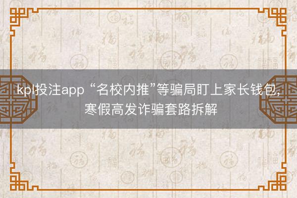 kpl投注app “名校内推”等骗局盯上家长钱包, 寒假高发诈骗套路拆解