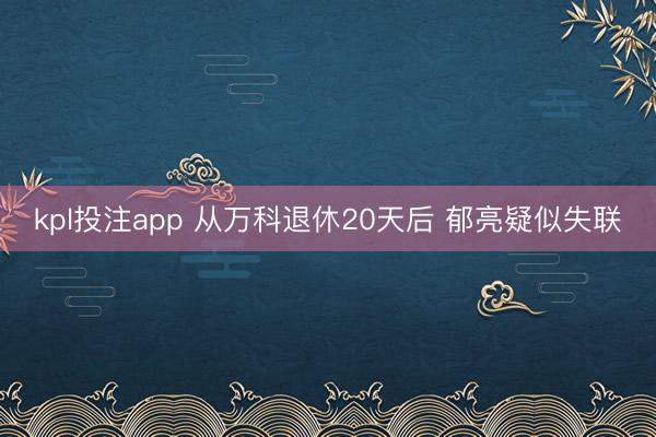 kpl投注app 从万科退休20天后 郁亮疑似失联