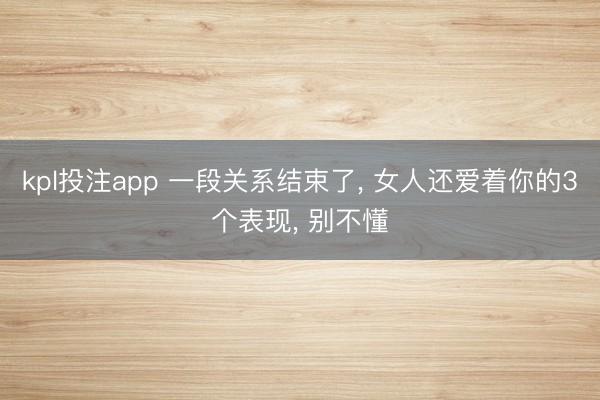 kpl投注app 一段关系结束了, 女人还爱着你的3个表现, 别不懂