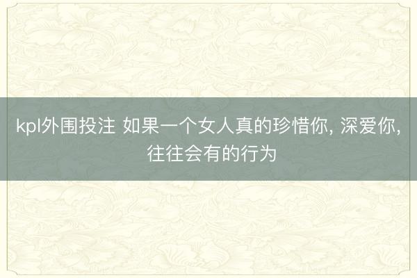 kpl外围投注 如果一个女人真的珍惜你, 深爱你, 往往会有的行为