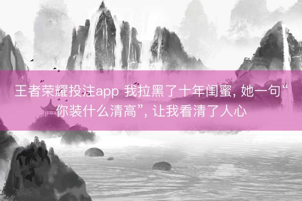 王者荣耀投注app 我拉黑了十年闺蜜, 她一句“你装什么清高”, 让我看清了人心