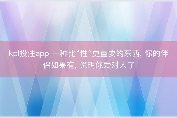 kpl投注app 一种比“性”更重要的东西, 你的伴侣如果有, 说明你爱对人了