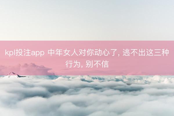 kpl投注app 中年女人对你动心了, 逃不出这三种行为, 别不信