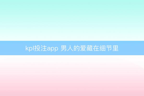 kpl投注app 男人的爱藏在细节里
