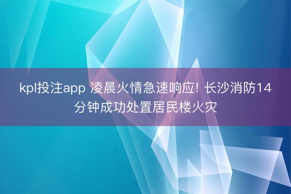 kpl投注app 凌晨火情急速响应! 长沙消防14分钟成功处置居民楼火灾