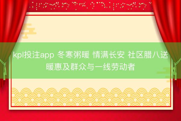 kpl投注app 冬寒粥暖 情满长安 社区腊八送暖惠及群众与一线劳动者