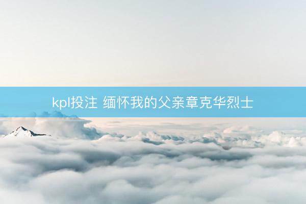 kpl投注 缅怀我的父亲章克华烈士