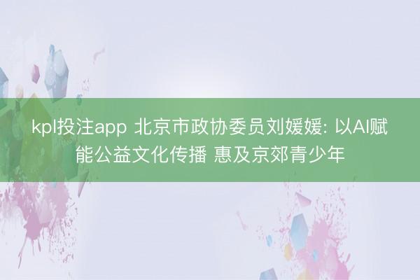 kpl投注app 北京市政协委员刘媛媛: 以AI赋能公益文化传播 惠及京郊青少年