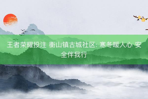 王者荣耀投注 衡山镇古城社区: 寒冬暖人心 安全伴我行