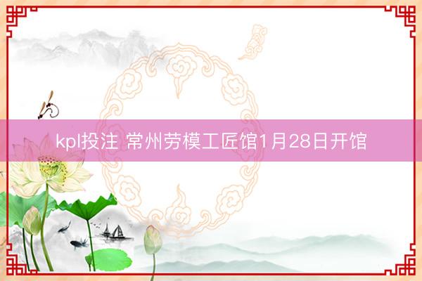 kpl投注 常州劳模工匠馆1月28日开馆