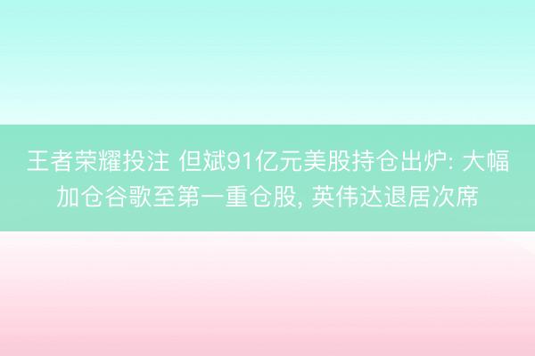 王者荣耀投注 但斌91亿元美股持仓出炉: 大幅加仓谷歌至第一重仓股, 英伟达退居次席