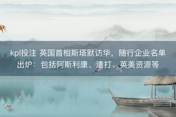 kpl投注 英国首相斯塔默访华,随行企业名单出炉:包括阿斯利康、渣打、英美资源等