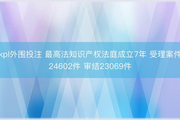 kpl外围投注 最高法知识产权法庭成立7年 受理案件24602件 审结23069件