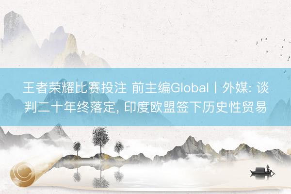 王者荣耀比赛投注 前主编Global丨外媒: 谈判二十年终落定, 印度欧盟签下历史性贸易