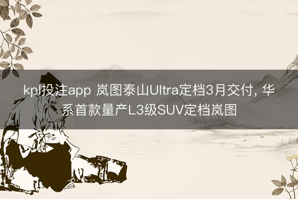 kpl投注app 岚图泰山Ultra定档3月交付, 华系首款量产L3级SUV定档岚图