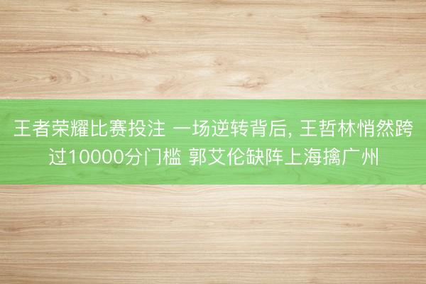 王者荣耀比赛投注 一场逆转背后, 王哲林悄然跨过10000分门槛 郭艾伦缺阵上海擒广州