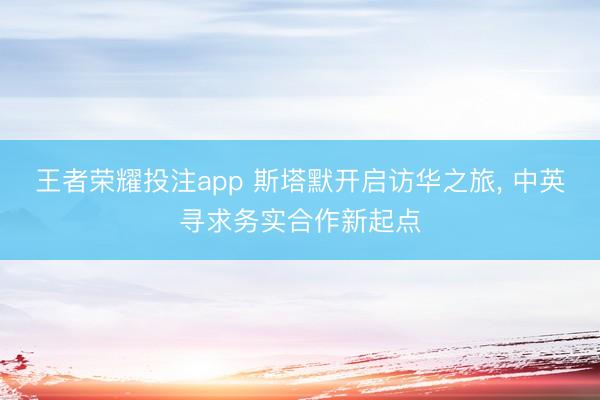王者荣耀投注app 斯塔默开启访华之旅, 中英寻求务实合作新起点