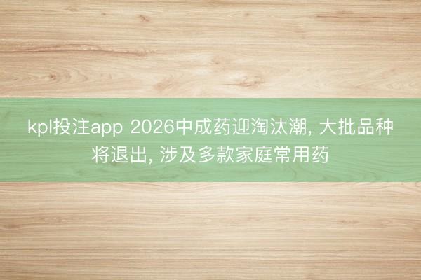 kpl投注app 2026中成药迎淘汰潮, 大批品种将退出, 涉及多款家庭常用药