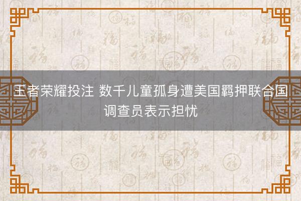 王者荣耀投注 数千儿童孤身遭美国羁押联合国调查员表示担忧