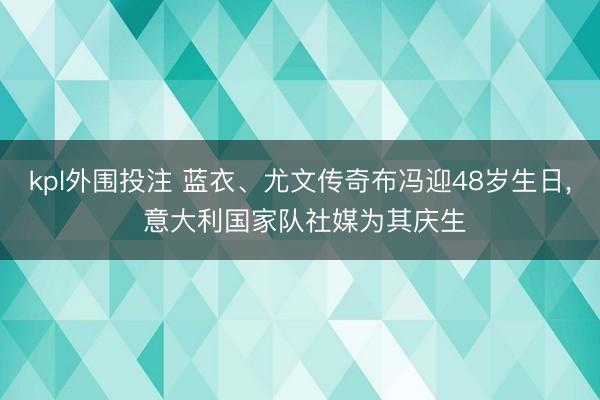 kpl外围投注 蓝衣、尤文传奇布冯迎48岁生日, 意大利国家队社媒为其庆生