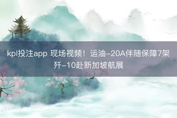 kpl投注app 现场视频！运油-20A伴随保障7架歼-10赴新加坡航展
