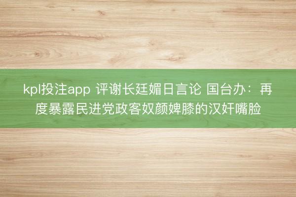kpl投注app 评谢长廷媚日言论 国台办：再度暴露民进党政客奴颜婢膝的汉奸嘴脸