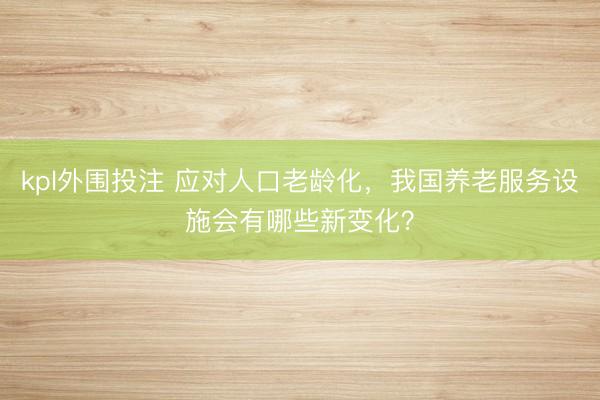 kpl外围投注 应对人口老龄化，我国养老服务设施会有哪些新变化？