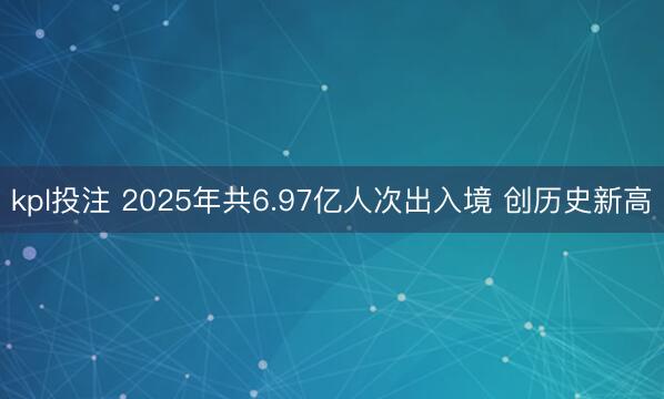 kpl投注 2025年共6.97亿人次出入境 创历史新高
