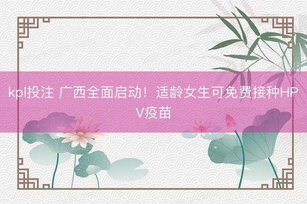 kpl投注 广西全面启动！适龄女生可免费接种HPV疫苗