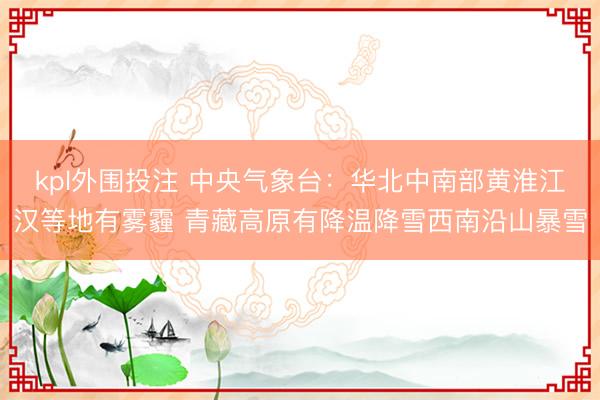 kpl外围投注 中央气象台：华北中南部黄淮江汉等地有雾霾 青藏高原有降温降雪西南沿山暴雪