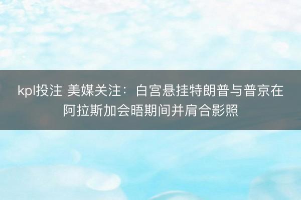 kpl投注 美媒关注：白宫悬挂特朗普与普京在阿拉斯加会晤期间并肩合影照