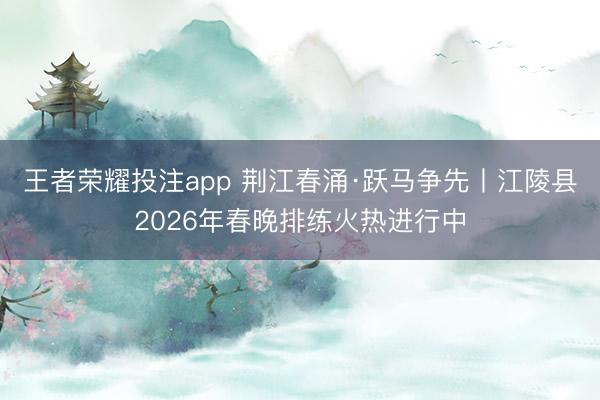 王者荣耀投注app 荆江春涌·跃马争先丨江陵县2026年春晚排练火热进行中