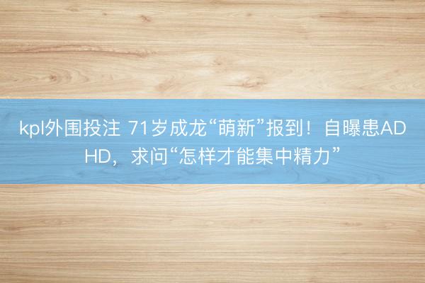 kpl外围投注 71岁成龙“萌新”报到！自曝患ADHD，求问“怎样才能集中精力”
