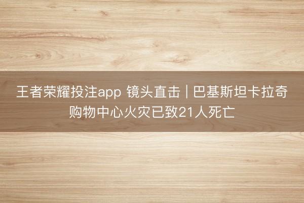 王者荣耀投注app 镜头直击 | 巴基斯坦卡拉奇购物中心火灾已致21人死亡
