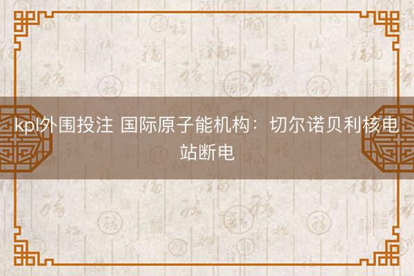 kpl外围投注 国际原子能机构：切尔诺贝利核电站断电