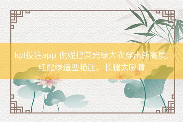 kpl投注app 倪妮把荧光绿大衣穿出新高度，红配绿造型艳压，长腿太吸睛