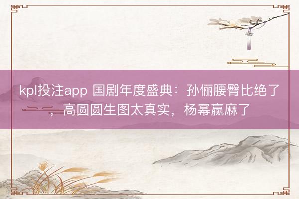 kpl投注app 国剧年度盛典:孙俪腰臀比绝了,高圆圆生图太真实,杨幂赢麻了