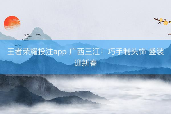 王者荣耀投注app 广西三江：巧手制头饰 盛装迎新春
