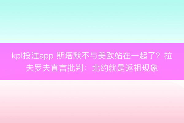 kpl投注app 斯塔默不与美欧站在一起了?拉夫罗夫直言批判:北约就是返祖现象