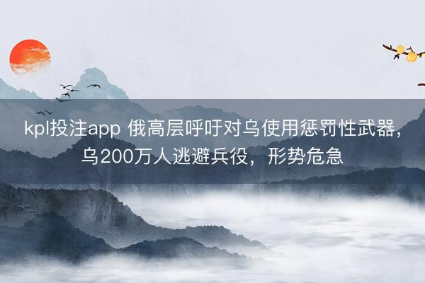 kpl投注app 俄高层呼吁对乌使用惩罚性武器,乌200万人逃避兵役,形势危急