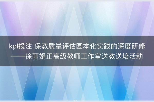 kpl投注 保教质量评估园本化实践的深度研修——徐丽娟正高级教师工作室送教送培活动