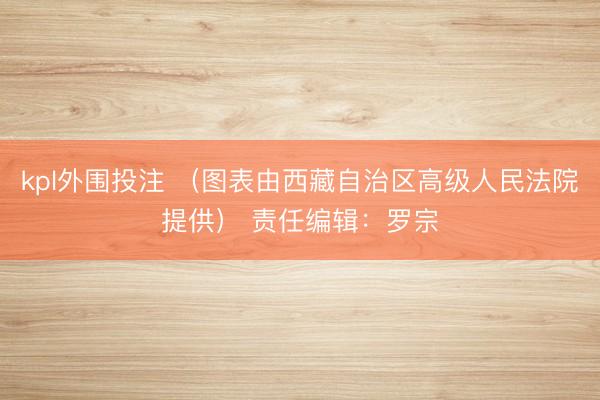 kpl外围投注 （图表由西藏自治区高级人民法院提供） 责任编辑：罗宗