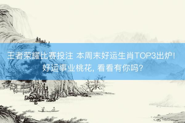 王者荣耀比赛投注 本周末好运生肖TOP3出炉! 好运事业桃花, 看看有你吗?