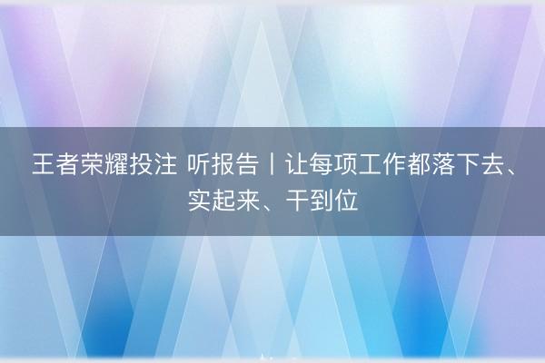 王者荣耀投注 听报告丨让每项工作都落下去、实起来、干到位