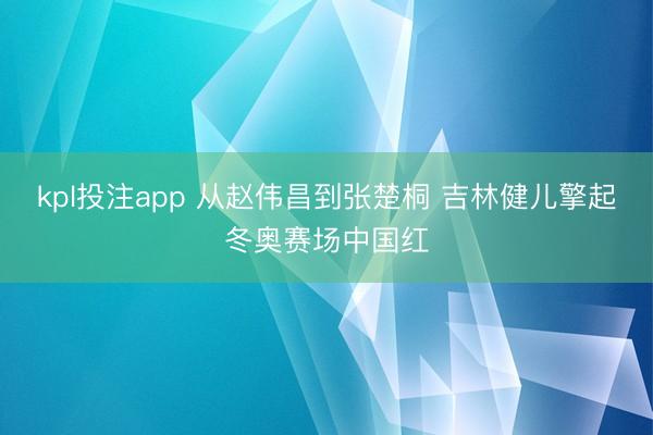 kpl投注app 从赵伟昌到张楚桐 吉林健儿擎起冬奥赛场中国红